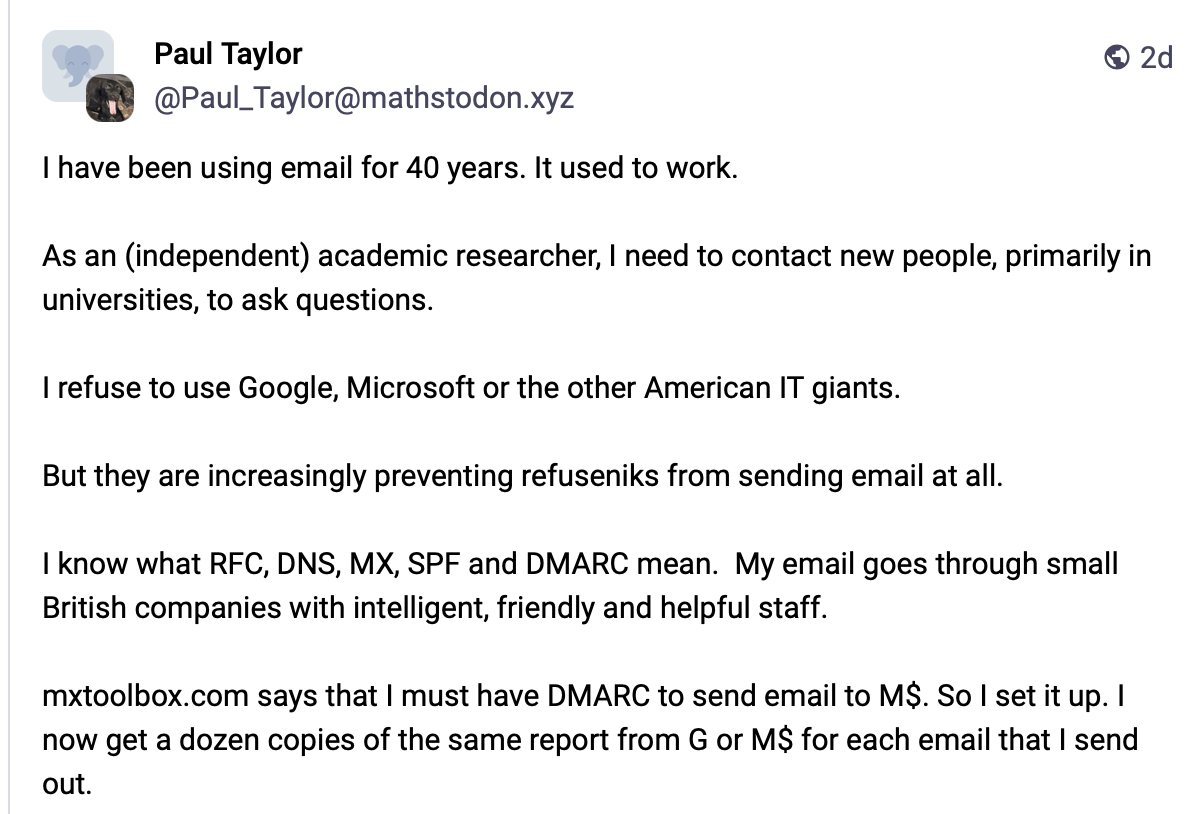 a post with the text: I have been using email for 40 years. It used to work. As an (independent) academic researcher, I need to contact new people, primarily in universities, to ask questions. I refuse to use Google, Microsoft or the other American IT giants. But they are increasingly preventing refuseniks from sending email at all. I know what RFC, DNS, MX, SPF and DMARC mean. My email goes through small British companies with intelligent, friendly and helpful staff